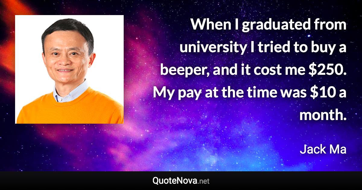 When I graduated from university I tried to buy a beeper, and it cost me $250. My pay at the time was $10 a month. - Jack Ma quote