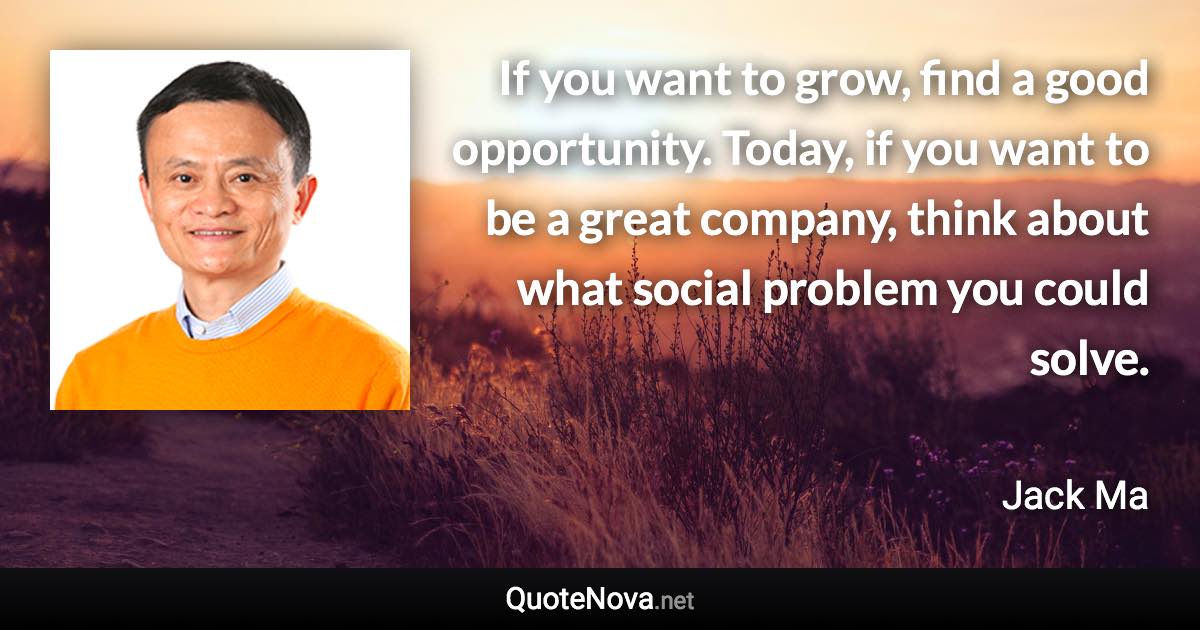 If you want to grow, find a good opportunity. Today, if you want to be a great company, think about what social problem you could solve. - Jack Ma quote