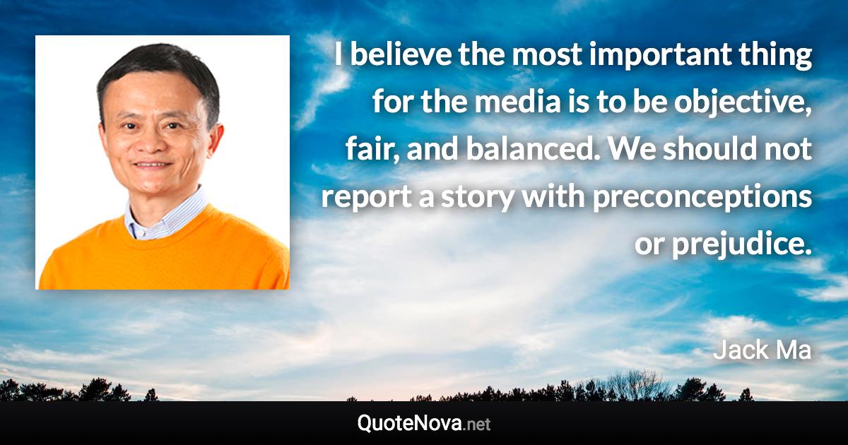 I believe the most important thing for the media is to be objective, fair, and balanced. We should not report a story with preconceptions or prejudice. - Jack Ma quote