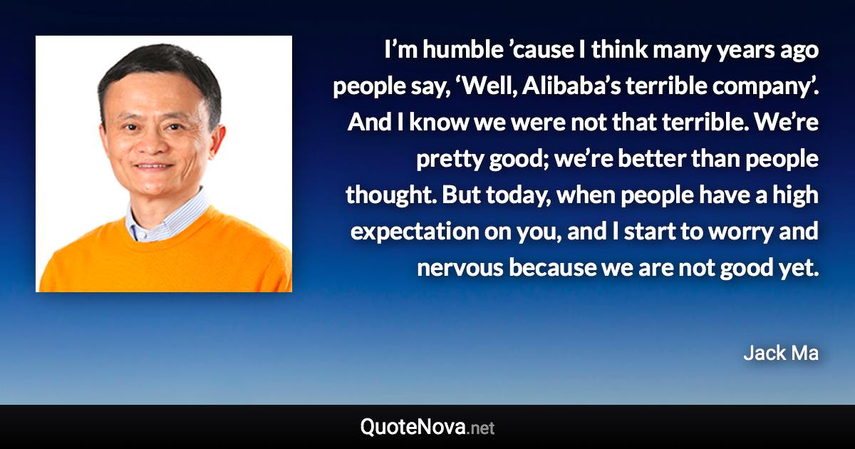 I’m humble ’cause I think many years ago people say, ‘Well, Alibaba’s terrible company’. And I know we were not that terrible. We’re pretty good; we’re better than people thought. But today, when people have a high expectation on you, and I start to worry and nervous because we are not good yet. - Jack Ma quote