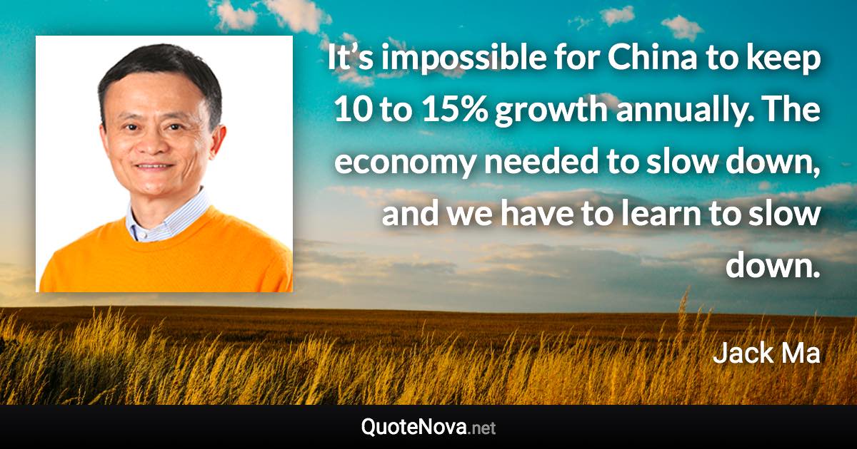 It’s impossible for China to keep 10 to 15% growth annually. The economy needed to slow down, and we have to learn to slow down. - Jack Ma quote