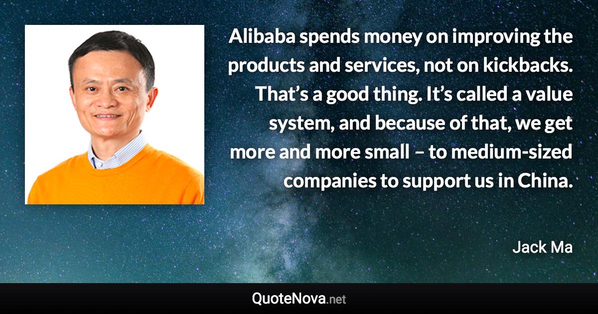 Alibaba spends money on improving the products and services, not on kickbacks. That’s a good thing. It’s called a value system, and because of that, we get more and more small – to medium-sized companies to support us in China. - Jack Ma quote