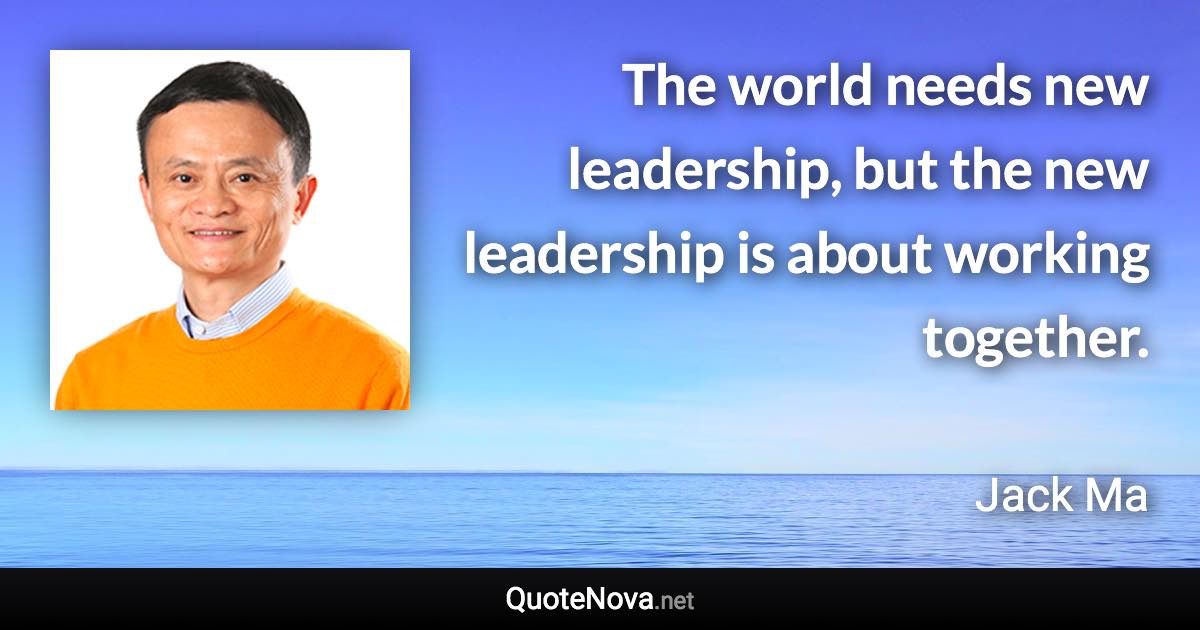 The world needs new leadership, but the new leadership is about working together. - Jack Ma quote