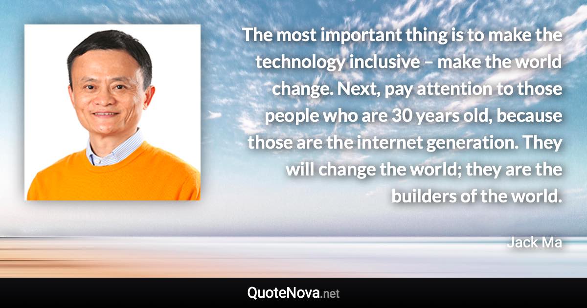 The most important thing is to make the technology inclusive – make the world change. Next, pay attention to those people who are 30 years old, because those are the internet generation. They will change the world; they are the builders of the world. - Jack Ma quote