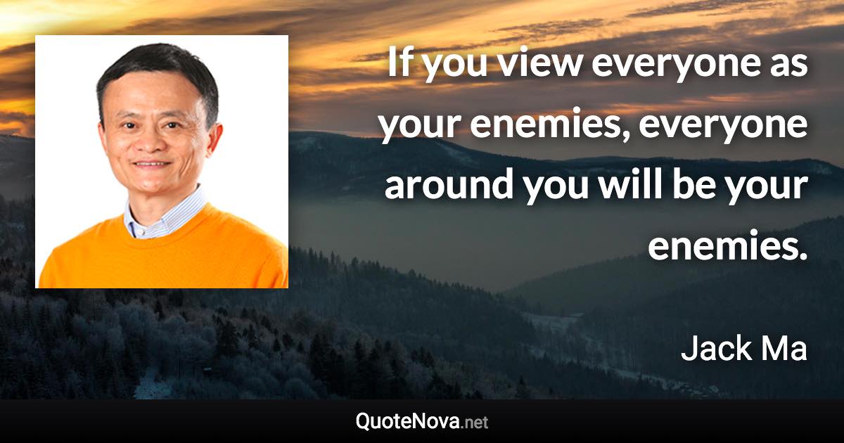 If you view everyone as your enemies, everyone around you will be your enemies. - Jack Ma quote