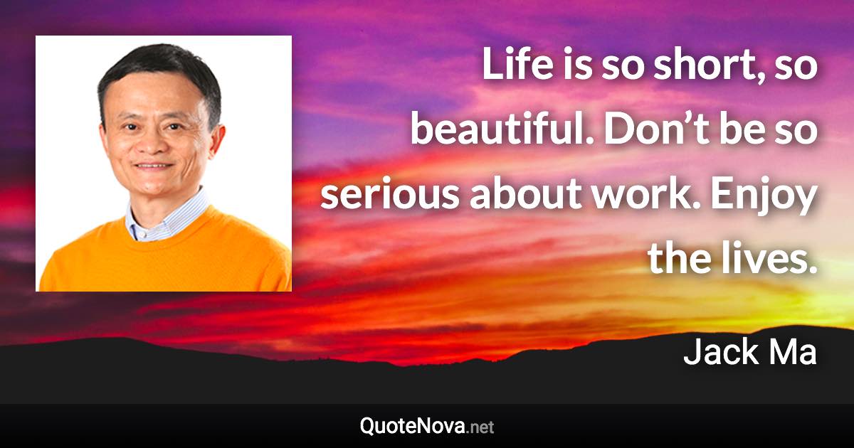 Life is so short, so beautiful. Don’t be so serious about work. Enjoy the lives. - Jack Ma quote