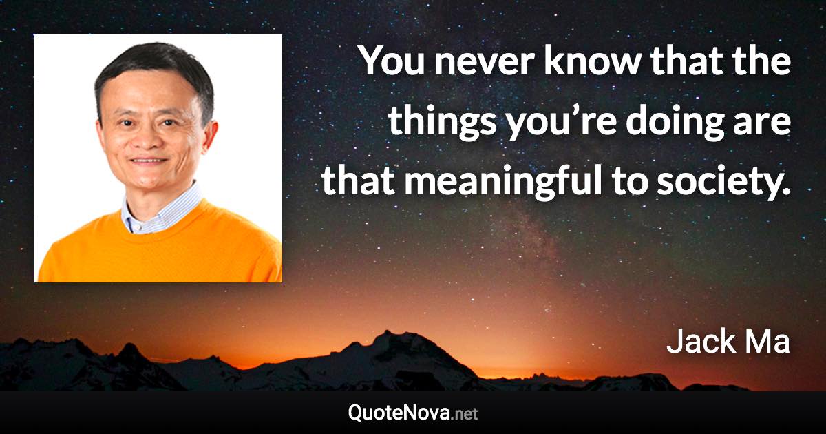 You never know that the things you’re doing are that meaningful to society. - Jack Ma quote