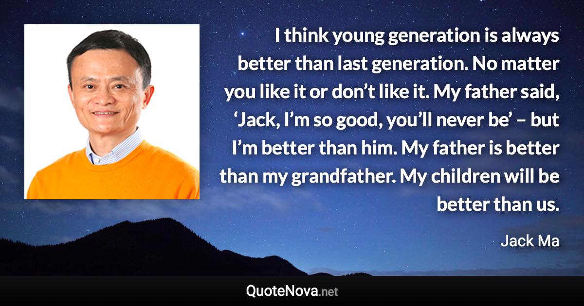 I think young generation is always better than last generation. No matter you like it or don’t like it. My father said, ‘Jack, I’m so good, you’ll never be’ – but I’m better than him. My father is better than my grandfather. My children will be better than us. - Jack Ma quote