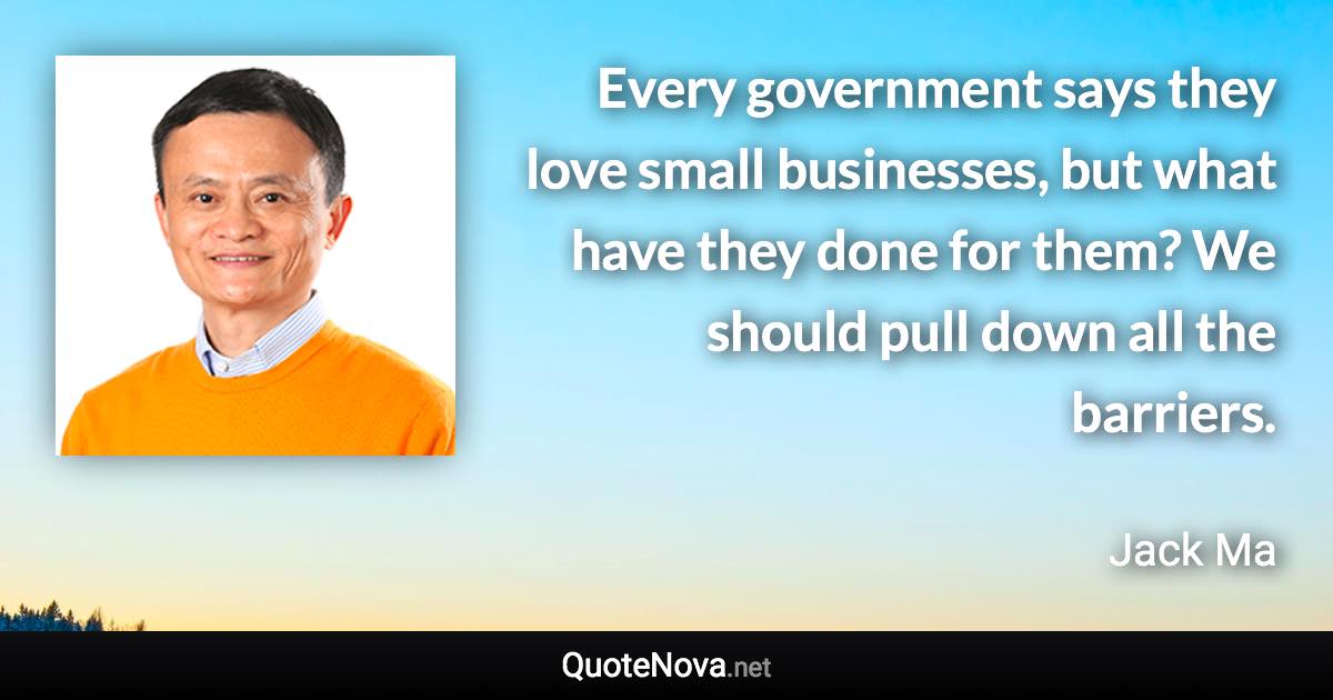 Every government says they love small businesses, but what have they done for them? We should pull down all the barriers. - Jack Ma quote