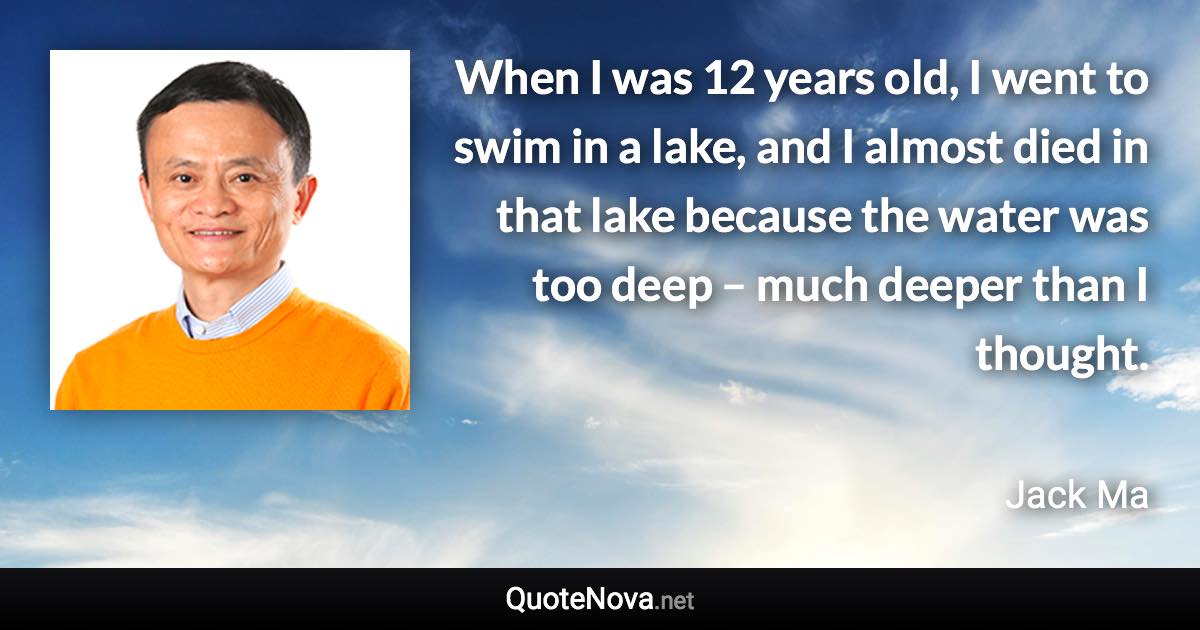 When I was 12 years old, I went to swim in a lake, and I almost died in that lake because the water was too deep – much deeper than I thought. - Jack Ma quote