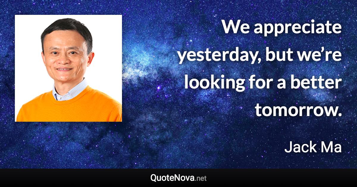 We appreciate yesterday, but we’re looking for a better tomorrow. - Jack Ma quote