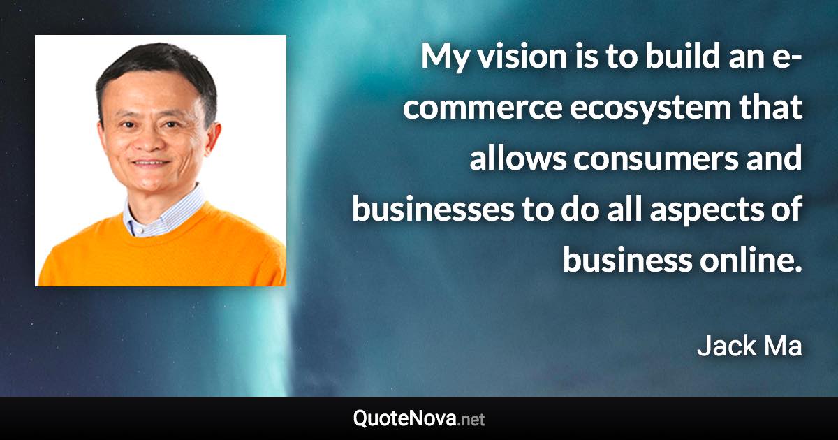 My vision is to build an e-commerce ecosystem that allows consumers and businesses to do all aspects of business online. - Jack Ma quote