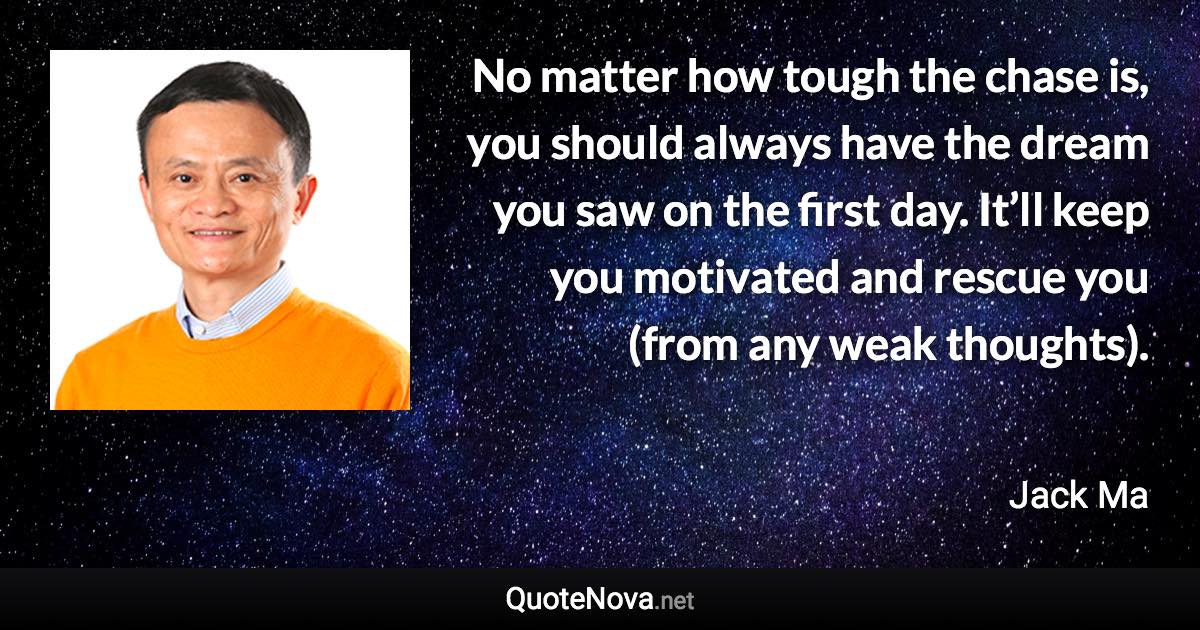 No matter how tough the chase is, you should always have the dream you saw on the first day. It’ll keep you motivated and rescue you (from any weak thoughts). - Jack Ma quote