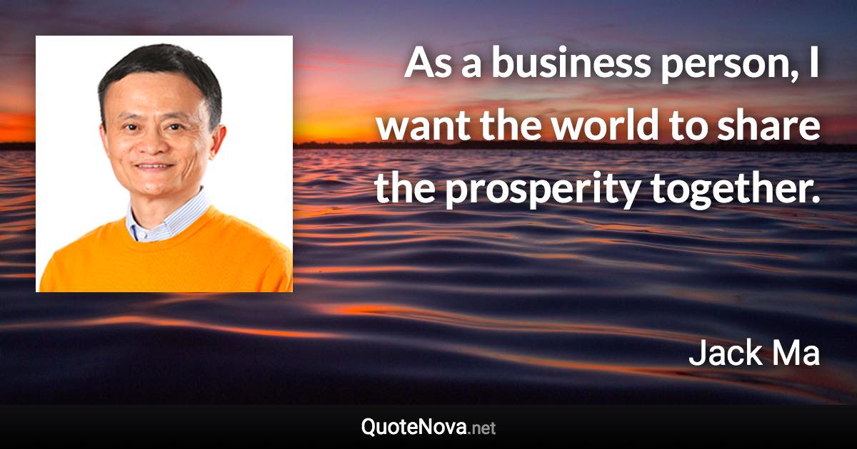 As a business person, I want the world to share the prosperity together. - Jack Ma quote