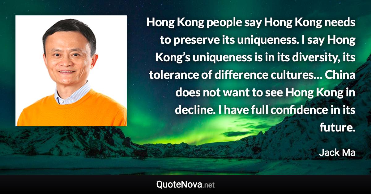 Hong Kong people say Hong Kong needs to preserve its uniqueness. I say Hong Kong’s uniqueness is in its diversity, its tolerance of difference cultures… China does not want to see Hong Kong in decline. I have full confidence in its future. - Jack Ma quote