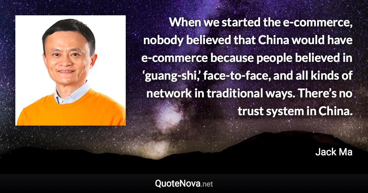 When we started the e-commerce, nobody believed that China would have e-commerce because people believed in ‘guang-shi,’ face-to-face, and all kinds of network in traditional ways. There’s no trust system in China. - Jack Ma quote