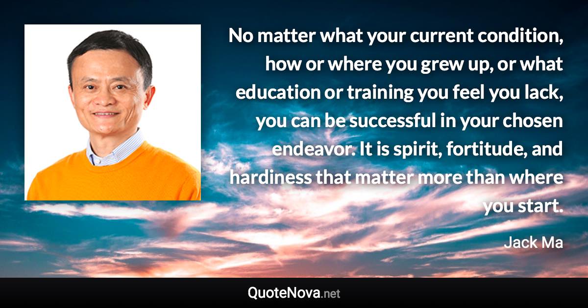 No matter what your current condition, how or where you grew up, or what education or training you feel you lack, you can be successful in your chosen endeavor. It is spirit, fortitude, and hardiness that matter more than where you start. - Jack Ma quote