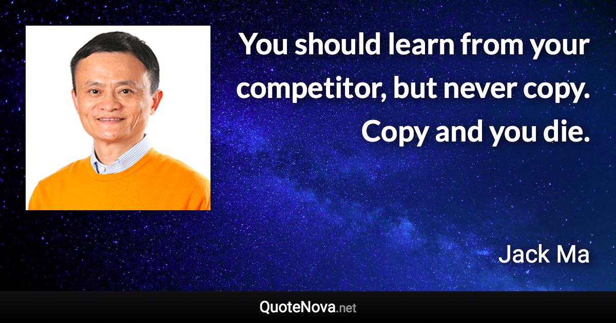 You should learn from your competitor, but never copy. Copy and you die. - Jack Ma quote