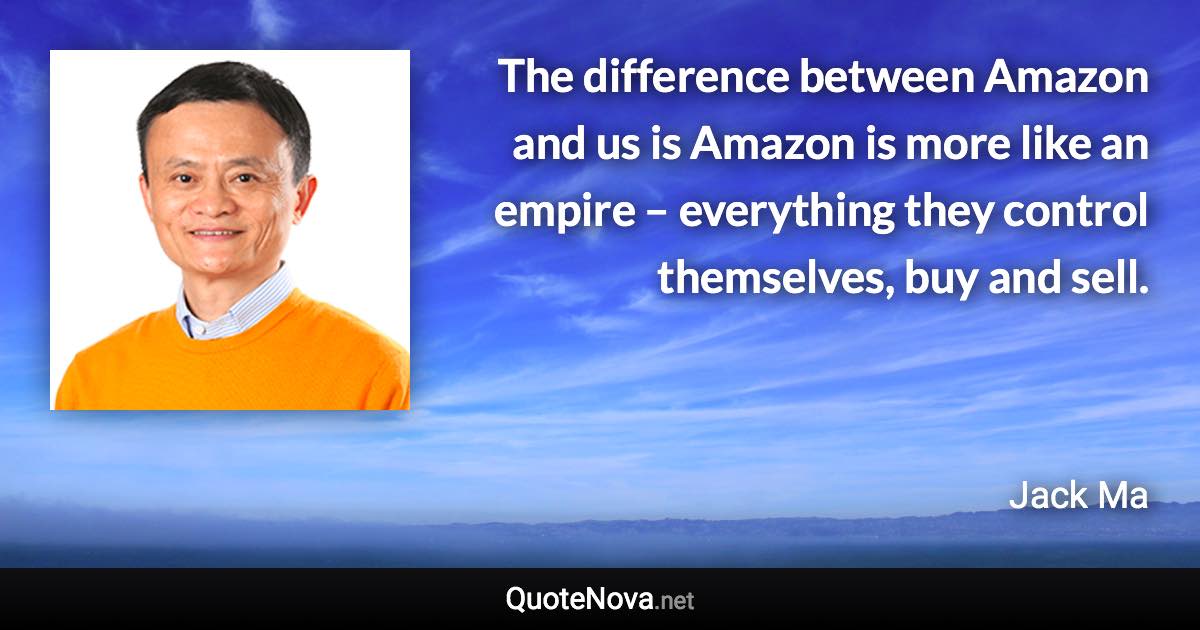 The difference between Amazon and us is Amazon is more like an empire – everything they control themselves, buy and sell. - Jack Ma quote