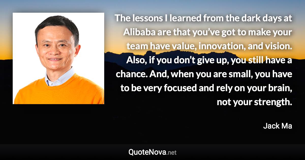 The lessons I learned from the dark days at Alibaba are that you’ve got to make your team have value, innovation, and vision. Also, if you don’t give up, you still have a chance. And, when you are small, you have to be very focused and rely on your brain, not your strength. - Jack Ma quote