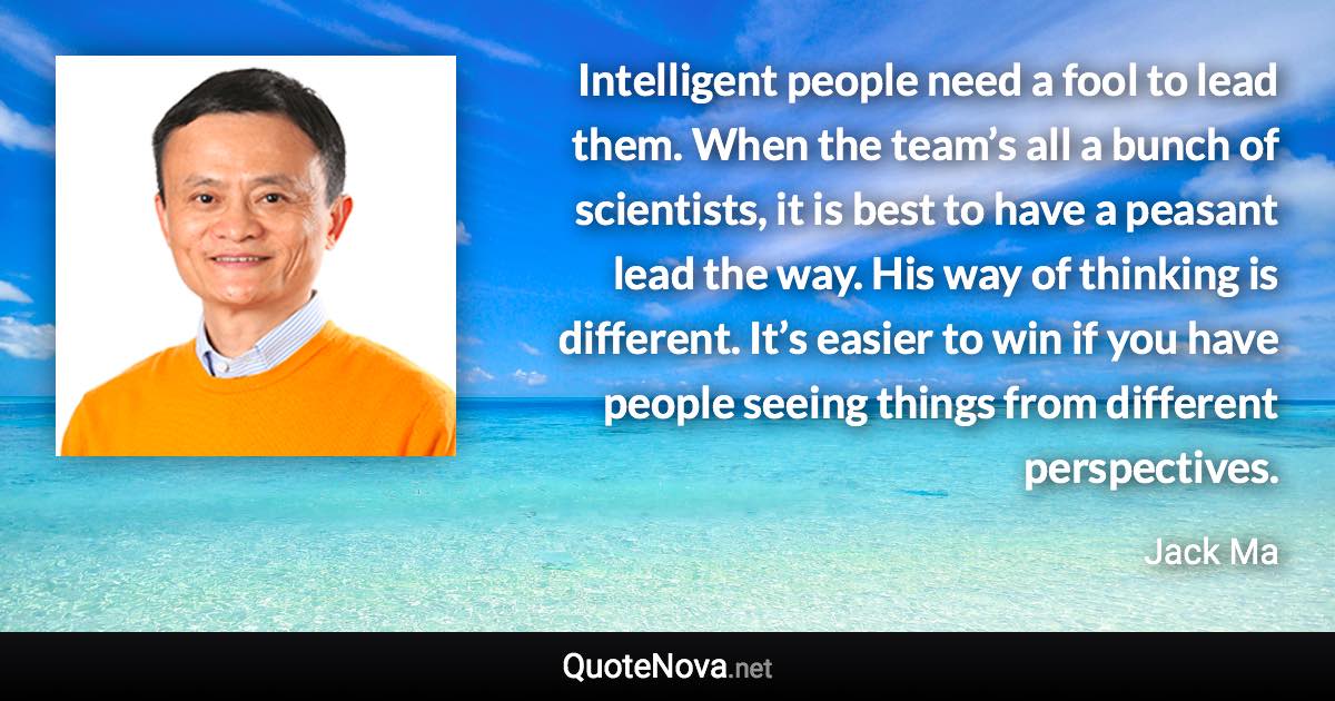 Intelligent people need a fool to lead them. When the team’s all a bunch of scientists, it is best to have a peasant lead the way. His way of thinking is different. It’s easier to win if you have people seeing things from different perspectives. - Jack Ma quote