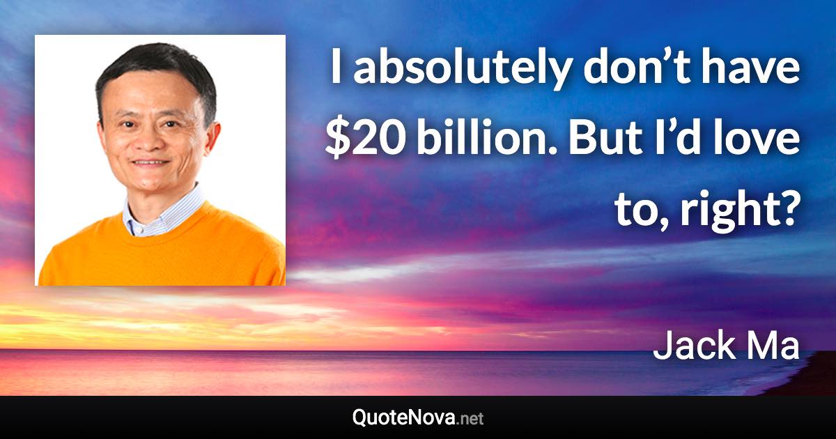 I absolutely don’t have $20 billion. But I’d love to, right? - Jack Ma quote