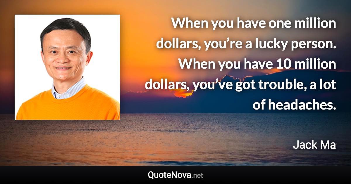 When you have one million dollars, you’re a lucky person. When you have 10 million dollars, you’ve got trouble, a lot of headaches. - Jack Ma quote