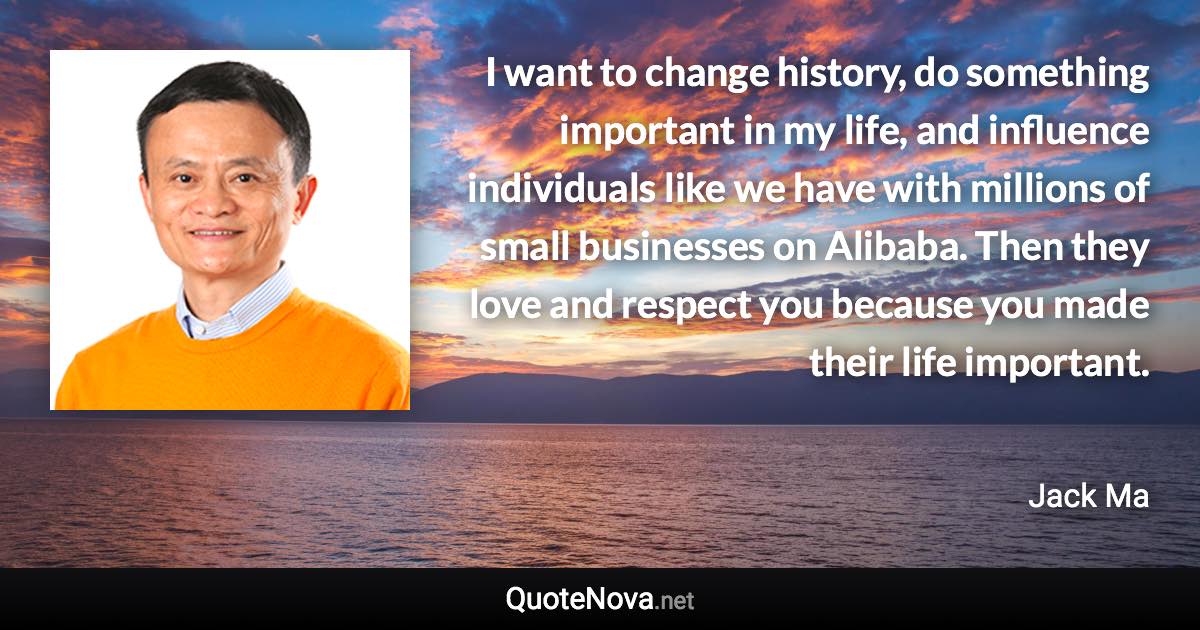 I want to change history, do something important in my life, and influence individuals like we have with millions of small businesses on Alibaba. Then they love and respect you because you made their life important. - Jack Ma quote