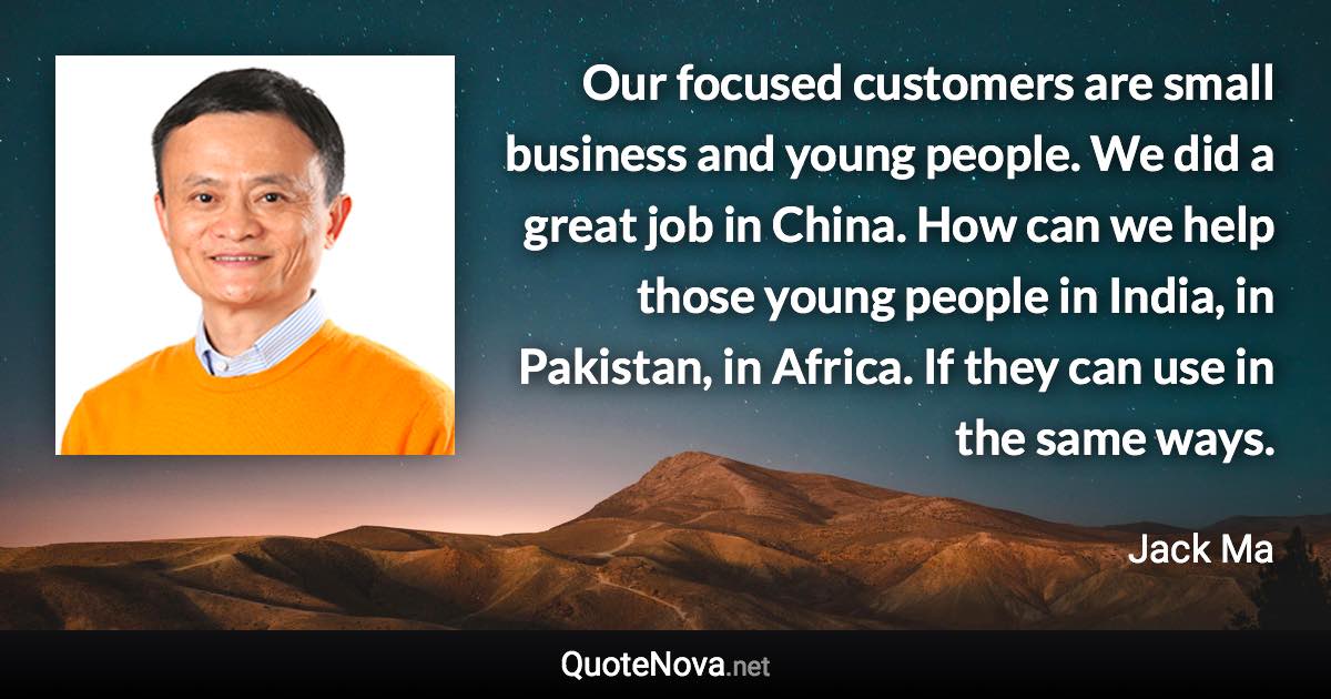 Our focused customers are small business and young people. We did a great job in China. How can we help those young people in India, in Pakistan, in Africa. If they can use in the same ways. - Jack Ma quote