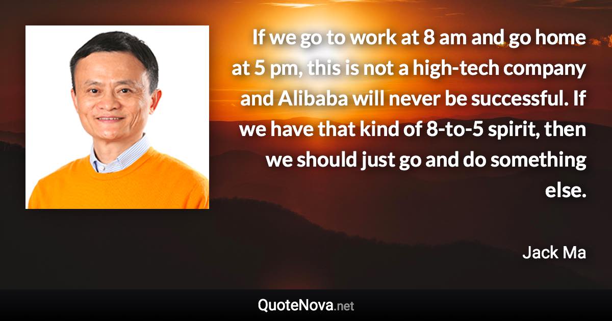 If we go to work at 8 am and go home at 5 pm, this is not a high-tech company and Alibaba will never be successful. If we have that kind of 8-to-5 spirit, then we should just go and do something else. - Jack Ma quote
