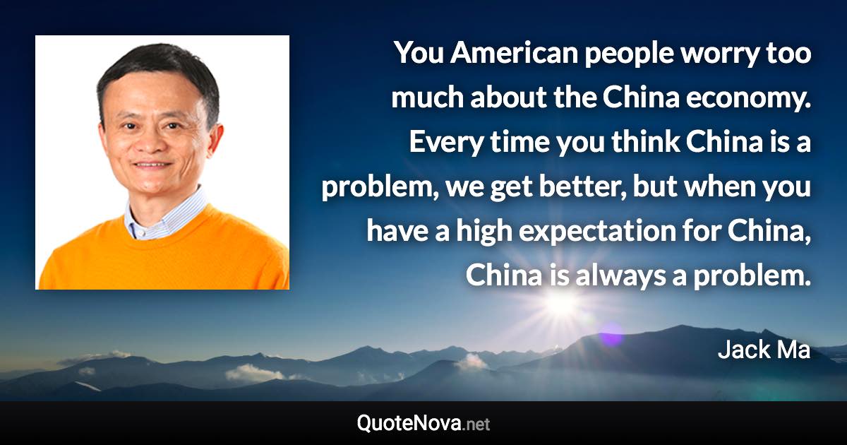 You American people worry too much about the China economy. Every time you think China is a problem, we get better, but when you have a high expectation for China, China is always a problem. - Jack Ma quote