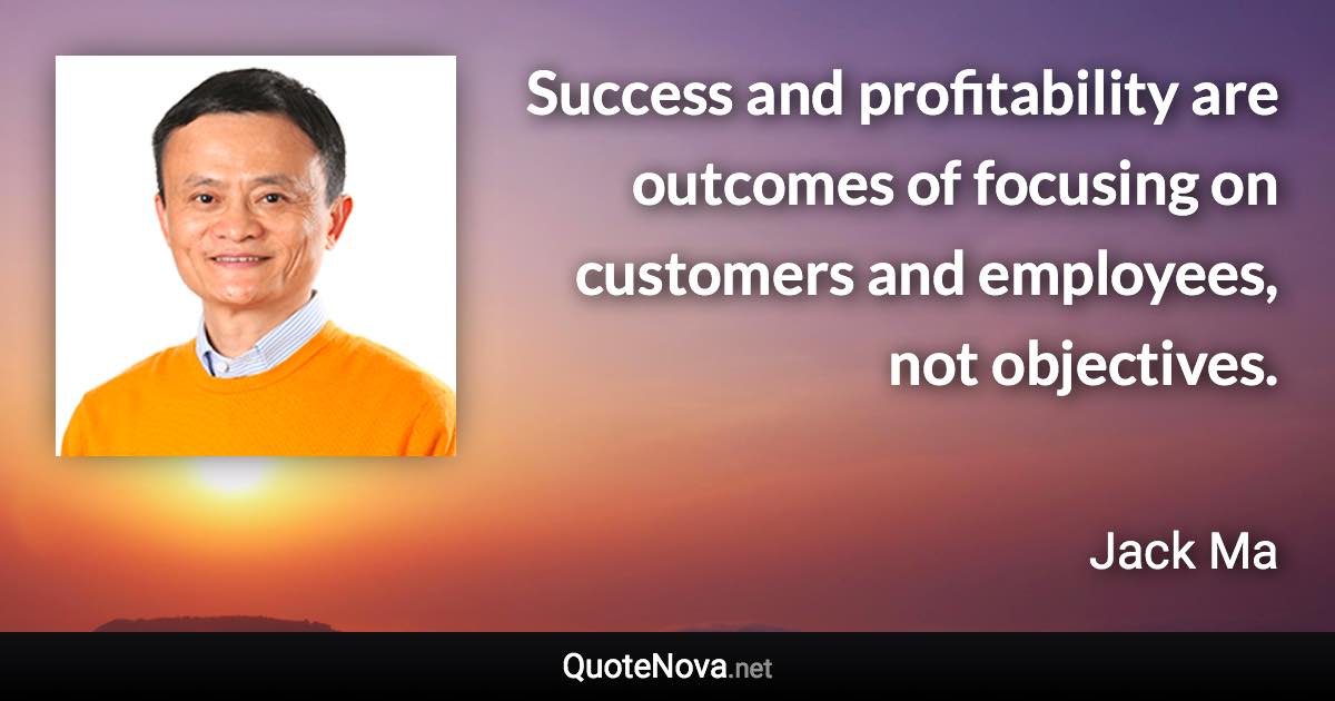 Success and profitability are outcomes of focusing on customers and employees, not objectives. - Jack Ma quote