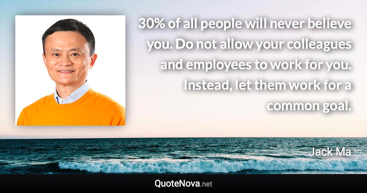 30% of all people will never believe you. Do not allow your colleagues and employees to work for you. Instead, let them work for a common goal. - Jack Ma quote