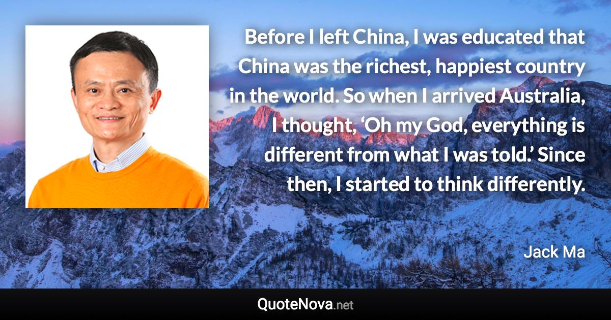 Before I left China, I was educated that China was the richest, happiest country in the world. So when I arrived Australia, I thought, ‘Oh my God, everything is different from what I was told.’ Since then, I started to think differently. - Jack Ma quote