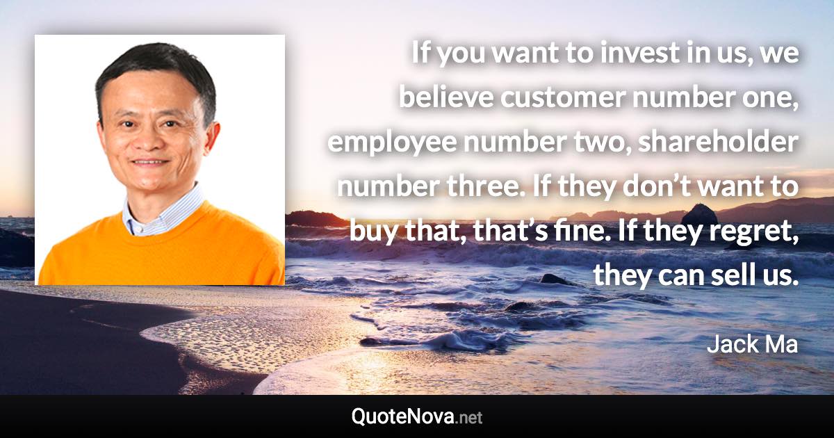 If you want to invest in us, we believe customer number one, employee number two, shareholder number three. If they don’t want to buy that, that’s fine. If they regret, they can sell us. - Jack Ma quote