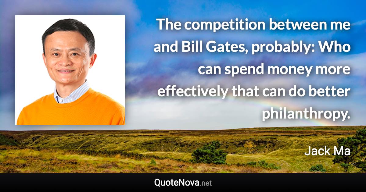 The competition between me and Bill Gates, probably: Who can spend money more effectively that can do better philanthropy. - Jack Ma quote