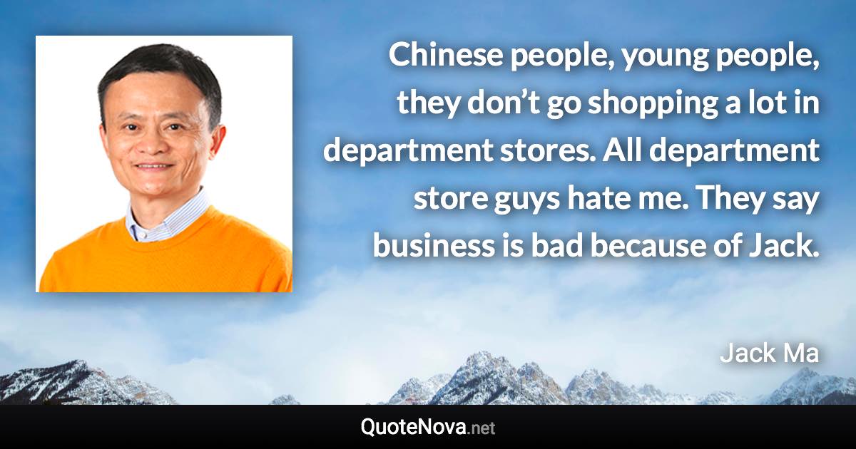 Chinese people, young people, they don’t go shopping a lot in department stores. All department store guys hate me. They say business is bad because of Jack. - Jack Ma quote