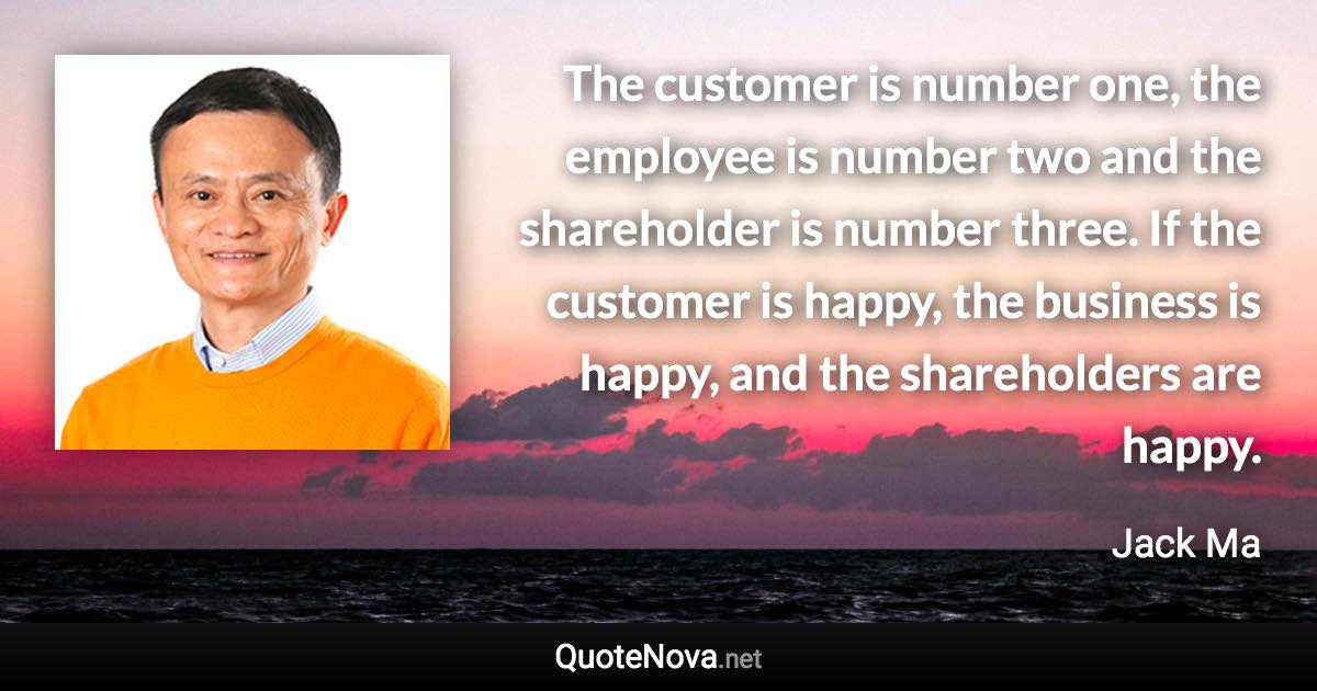 The customer is number one, the employee is number two and the shareholder is number three. If the customer is happy, the business is happy, and the shareholders are happy. - Jack Ma quote