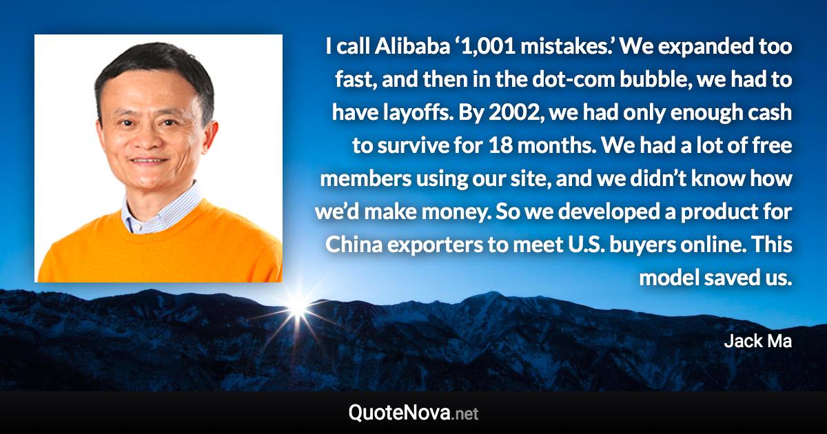 I call Alibaba ‘1,001 mistakes.’ We expanded too fast, and then in the dot-com bubble, we had to have layoffs. By 2002, we had only enough cash to survive for 18 months. We had a lot of free members using our site, and we didn’t know how we’d make money. So we developed a product for China exporters to meet U.S. buyers online. This model saved us. - Jack Ma quote