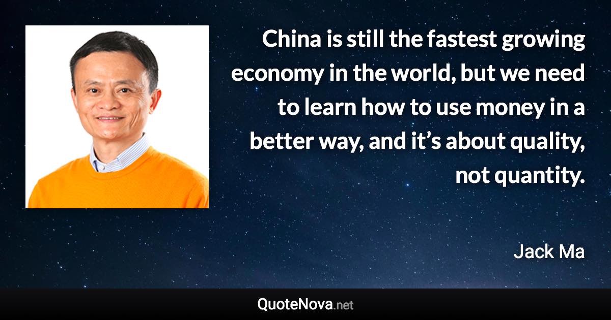 China is still the fastest growing economy in the world, but we need to learn how to use money in a better way, and it’s about quality, not quantity. - Jack Ma quote