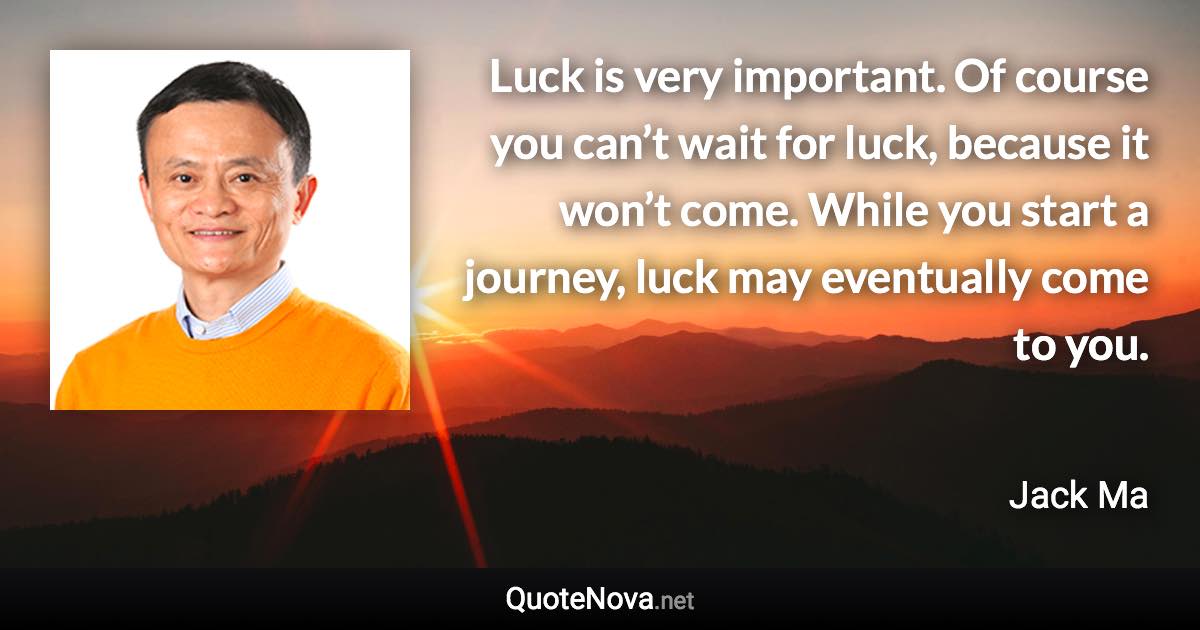 Luck is very important. Of course you can’t wait for luck, because it won’t come. While you start a journey, luck may eventually come to you. - Jack Ma quote