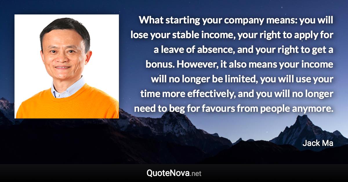 What starting your company means: you will lose your stable income, your right to apply for a leave of absence, and your right to get a bonus. However, it also means your income will no longer be limited, you will use your time more effectively, and you will no longer need to beg for favours from people anymore. - Jack Ma quote