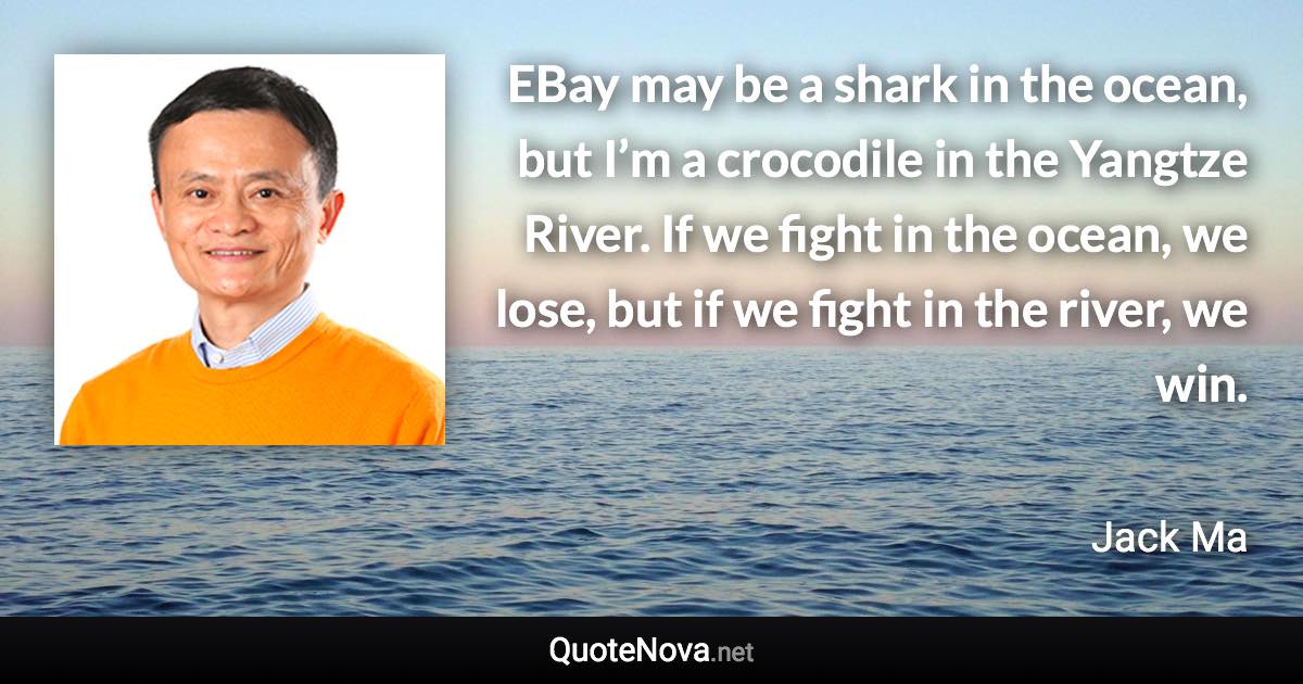 EBay may be a shark in the ocean, but I’m a crocodile in the Yangtze River. If we fight in the ocean, we lose, but if we fight in the river, we win. - Jack Ma quote