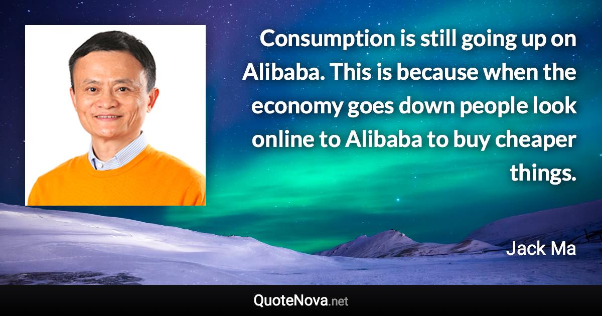 Consumption is still going up on Alibaba. This is because when the economy goes down people look online to Alibaba to buy cheaper things. - Jack Ma quote