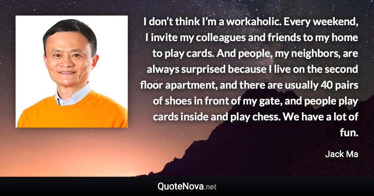 I don’t think I’m a workaholic. Every weekend, I invite my colleagues and friends to my home to play cards. And people, my neighbors, are always surprised because I live on the second floor apartment, and there are usually 40 pairs of shoes in front of my gate, and people play cards inside and play chess. We have a lot of fun. - Jack Ma quote