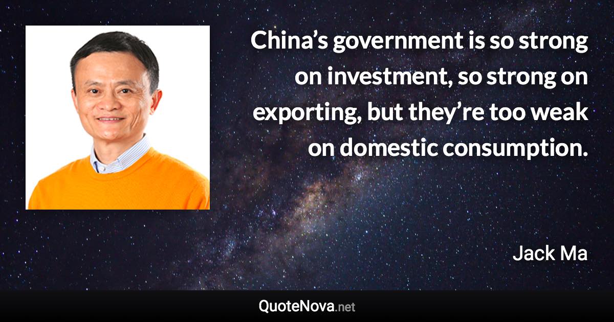 China’s government is so strong on investment, so strong on exporting, but they’re too weak on domestic consumption. - Jack Ma quote