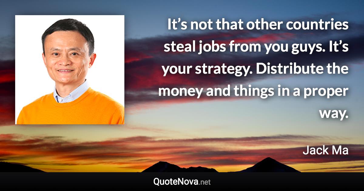 It’s not that other countries steal jobs from you guys. It’s your strategy. Distribute the money and things in a proper way. - Jack Ma quote