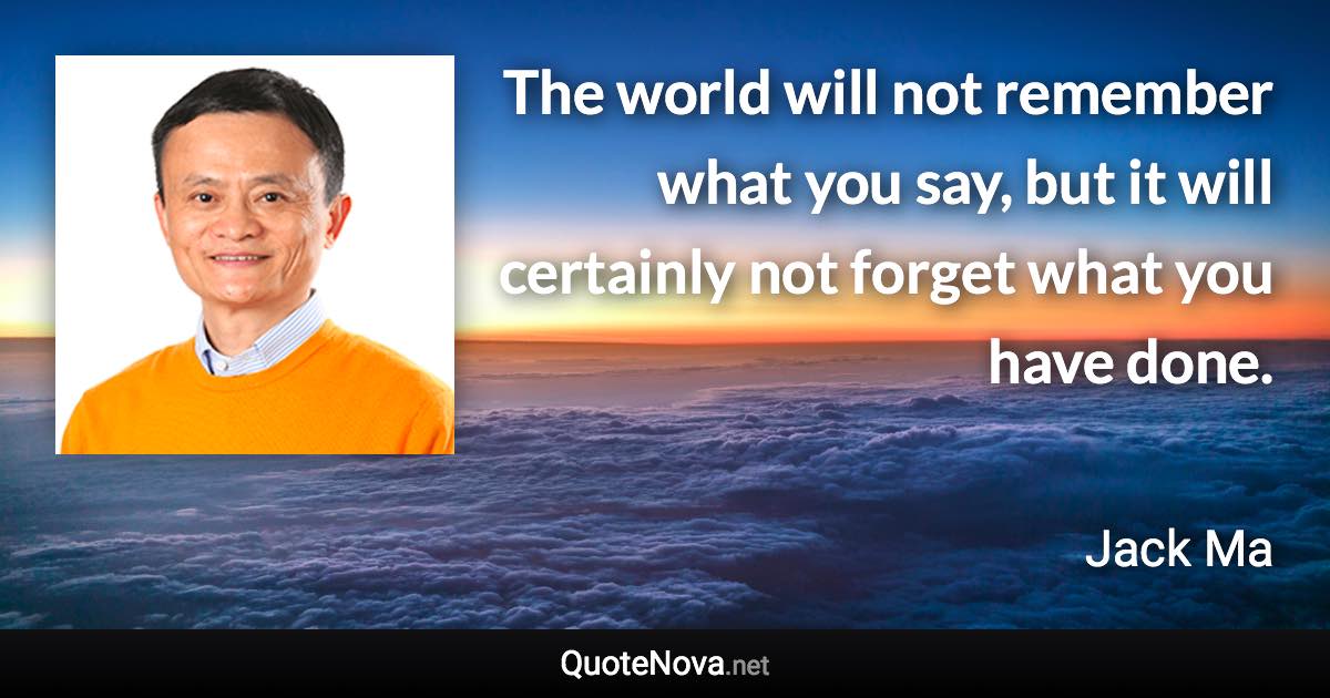 The world will not remember what you say, but it will certainly not forget what you have done. - Jack Ma quote