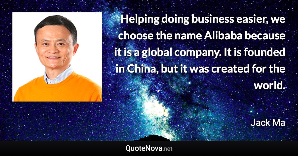 Helping doing business easier, we choose the name Alibaba because it is a global company. It is founded in China, but it was created for the world. - Jack Ma quote