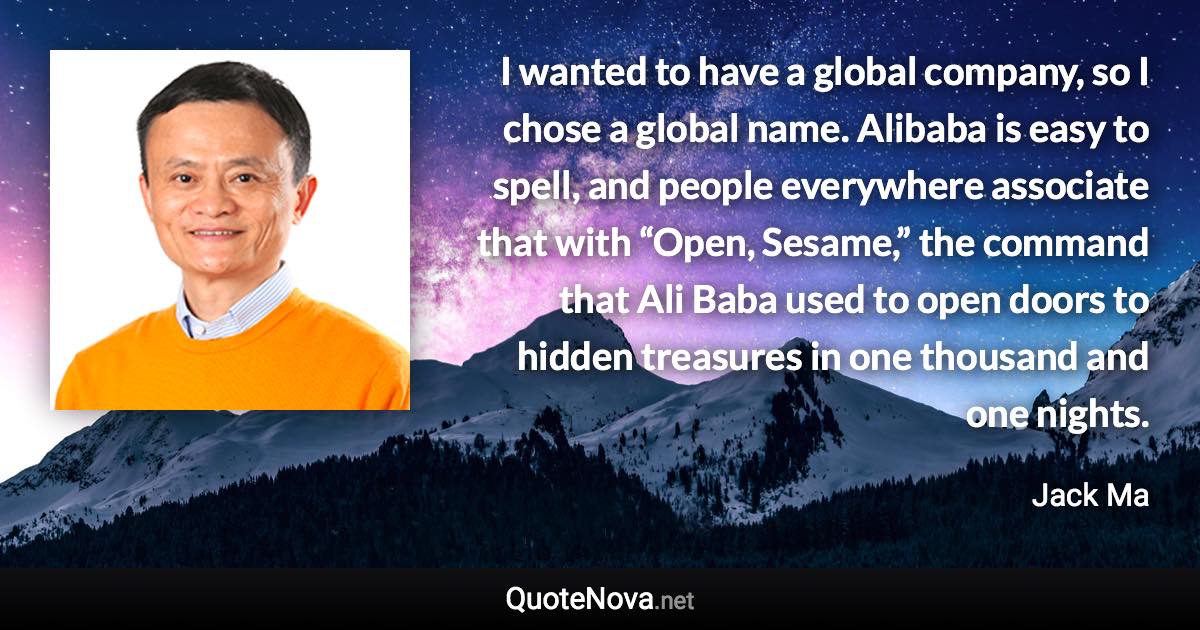 I wanted to have a global company, so I chose a global name. Alibaba is easy to spell, and people everywhere associate that with “Open, Sesame,” the command that Ali Baba used to open doors to hidden treasures in one thousand and one nights. - Jack Ma quote